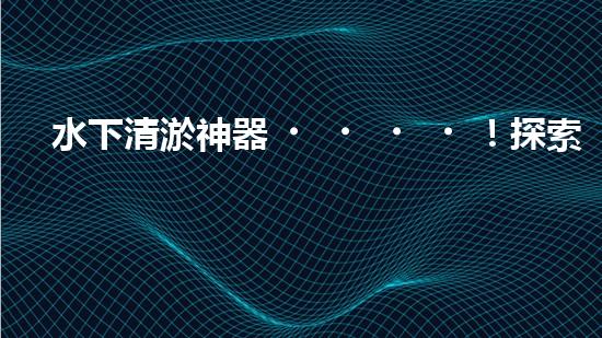水下清淤神器！探索潛水員的奇幻裝備，你知道有哪些？